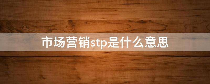 市场营销stp是什么意思 市场营销stp分别指什么