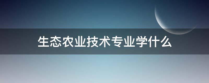 生态农业技术专业学什么(生态农业技术专业介绍)