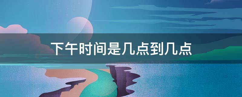 下午时间是几点到几点(高考下午时间是几点到几点)
