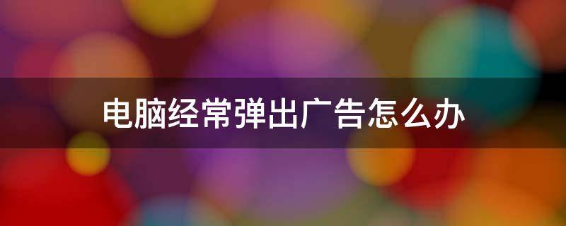 电脑经常弹出广告怎么办（电脑总是弹出广告该怎么办）