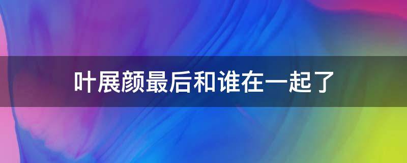 叶展颜最后和谁在一起了 叶展颜最后跟谁在一起了