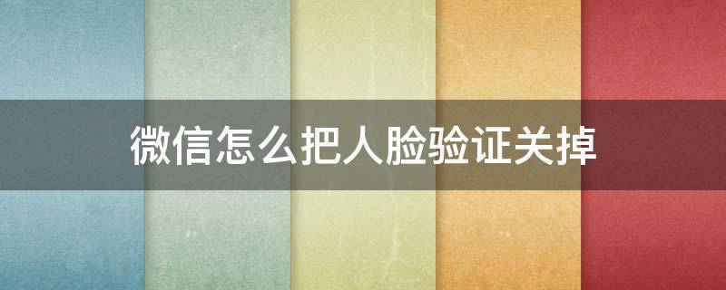 微信怎么把人脸验证关掉 微信怎么取消人脸验证