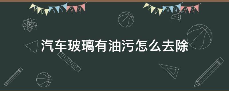 汽车玻璃有油污怎么去除 汽车玻璃里面有油污怎么去除