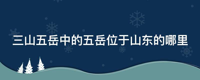 三山五岳中的五岳位于山东的哪里 三山五岳中的五岳位于山东的哪里什么山