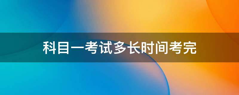 科目一考试多长时间考完 科目一考试要考多长时间