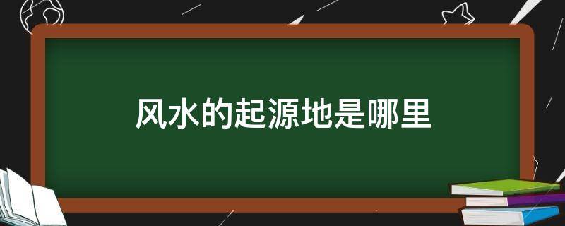 风水的起源地是哪里 中国风水发源地在哪