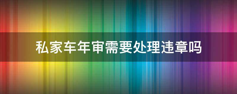 私家车年审需要处理违章吗(私家车年审怎么审)