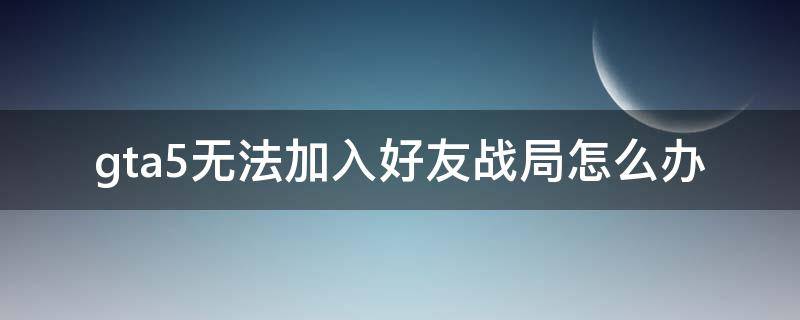 gta5无法加入好友战局怎么办 gta5加入不到好友战局