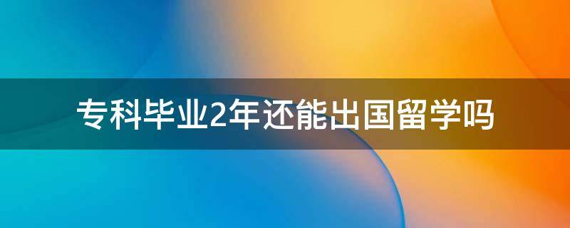 专科毕业2年还能出国留学吗 专科毕业后还能出国吗