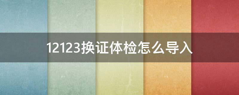 12123换证体检怎么导入 12123换证怎么提交体检证明