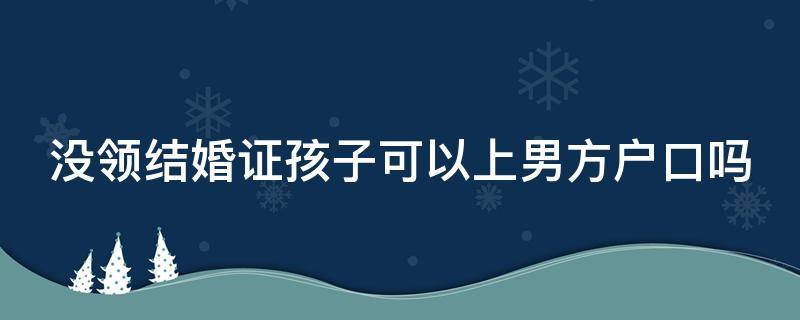没领结婚证孩子可以上男方户口吗 没领结婚证孩子可以上男方户口吗现在