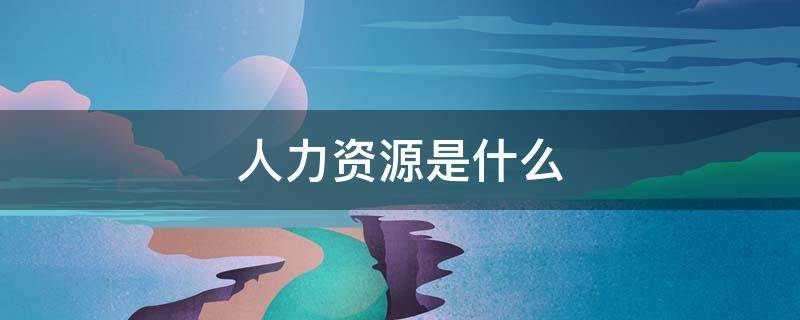 人力资源是什么 人力资源是什么意思又是什么工作