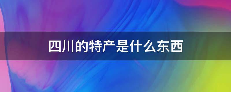 四川的特产是什么东西 四川特产有什么?