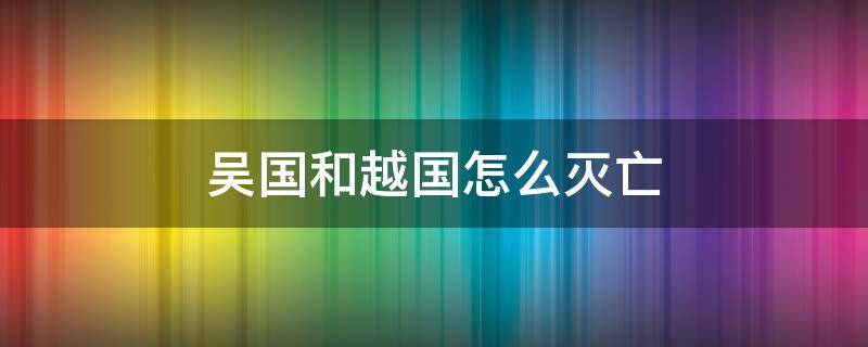 吴国和越国怎么灭亡（吴国和越国怎么灭亡的）