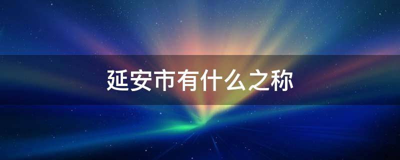 延安市有什么之称 延安市有什么之称被誉为什么