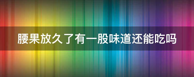 腰果放久了有一股味道还能吃吗 腰果放久了有一股味道还能吃吗