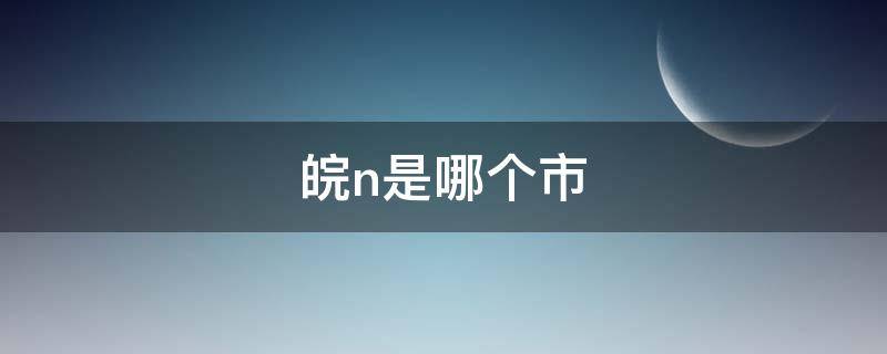 皖n是哪个市（皖n是哪个市的车牌号）