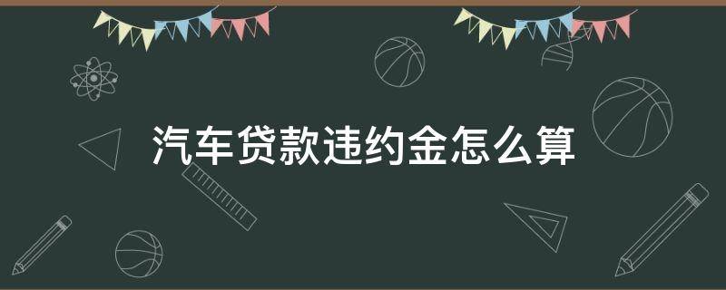 汽车贷款违约金怎么算（汽车贷款违约金怎么算了）