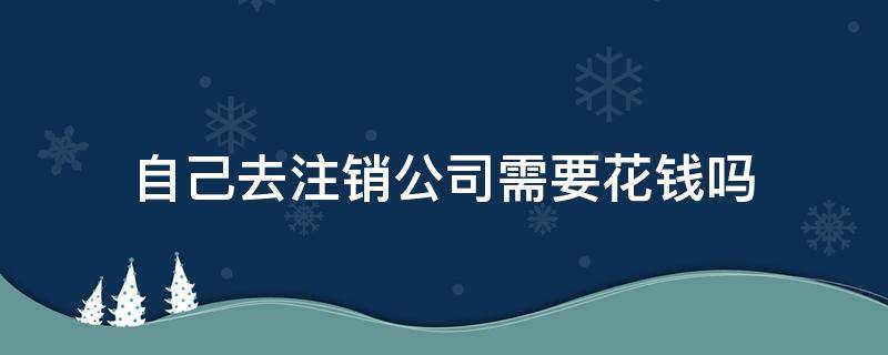 自己去注销公司需要花钱吗（注销公司需要钱吗?）