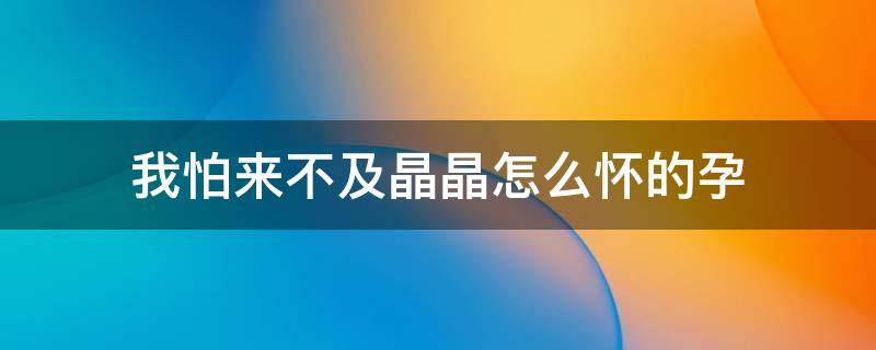 我怕来不及晶晶怎么怀的孕（我怕来不及晶晶怀了谁的孩子视频）