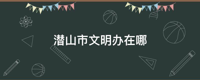 潜山市文明办在哪 潜山市文明办电话