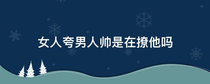 女人夸男人帅是在撩他吗 女人夸男人帅,男人会怎样