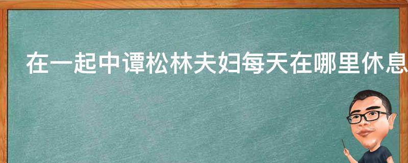 在一起中谭松林夫妇每天在哪里休息 在一起来谭松林