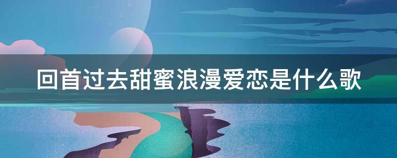 回首过去甜蜜浪漫爱恋是什么歌（回首过去甜蜜浪漫爱恋是什么歌名）