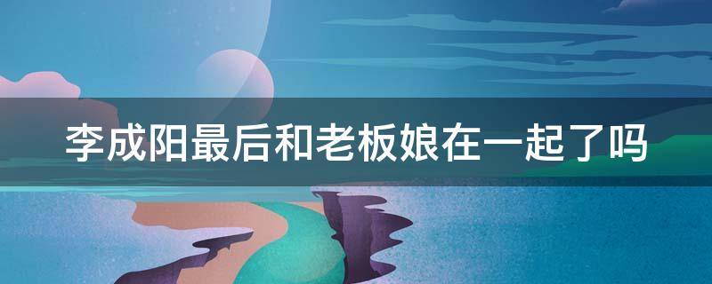 李成阳最后和老板娘在一起了吗 李成阳最后和老板娘在一起了吗小说