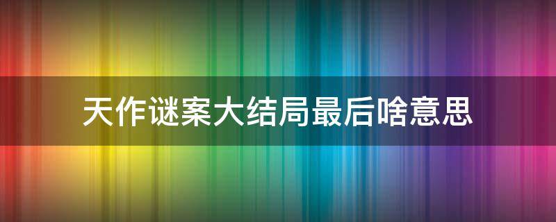 天作谜案大结局最后啥意思 天作谜案剧情解析