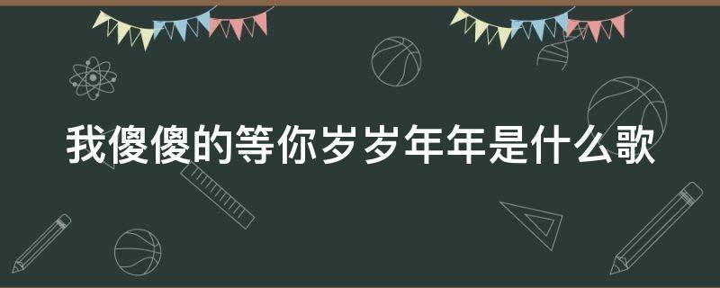 我傻傻的等你岁岁年年是什么歌（我傻傻的等傻傻的爱是什么歌）