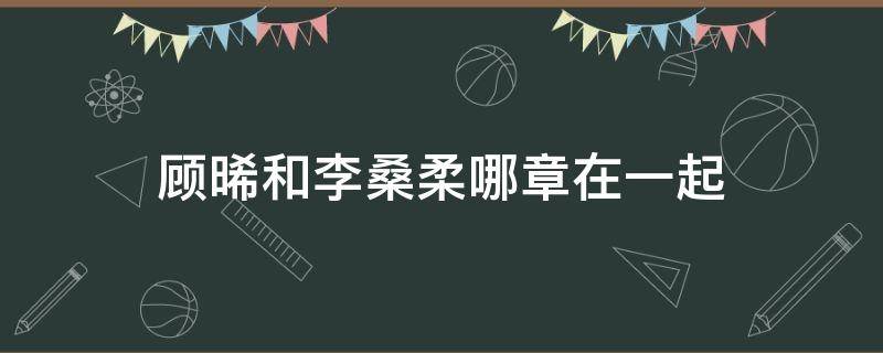 顾晞和李桑柔哪章在一起 顾晞和李桑柔哪章明确关系