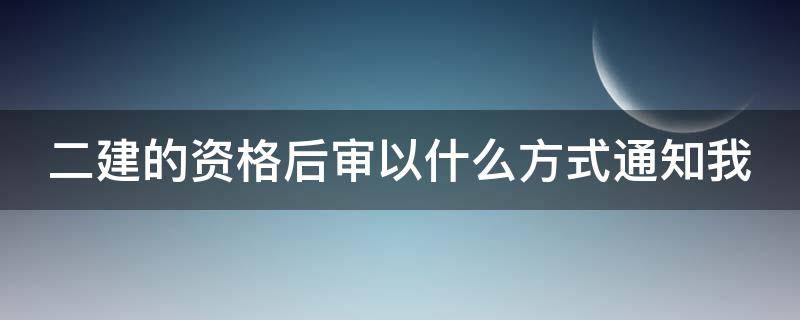 二建的资格后审以什么方式通知我（二建后审怎么通知）