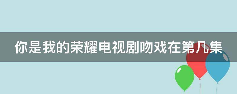 你是我的荣耀电视剧吻戏在第几集（你是我的荣耀中的吻戏是第几集）