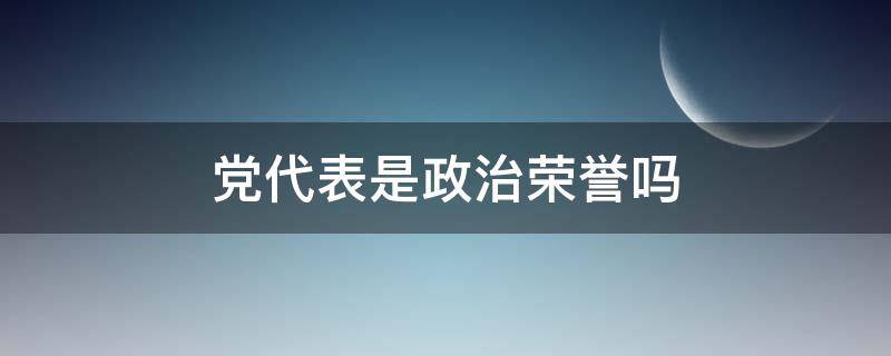 党代表是政治荣誉吗 党代表算荣誉吗