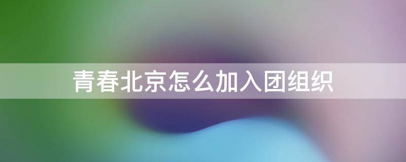 青春北京怎么加入团组织 北京共青团怎么加入团员