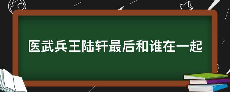 医武兵王陆轩最后和谁在一起 医武兵王陆轩最新章节第三千六百七十章节