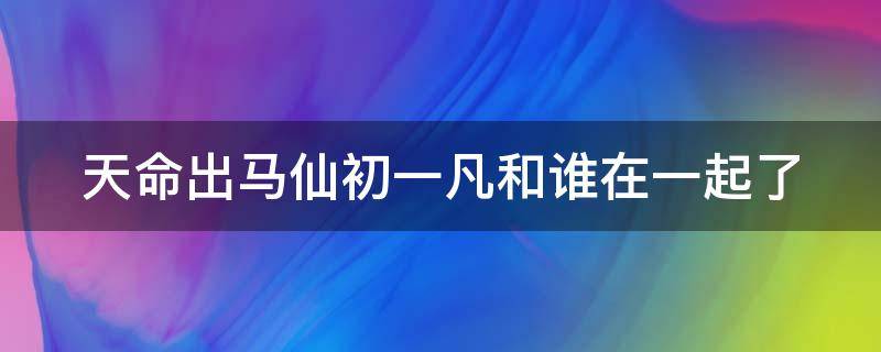 天命出马仙初一凡和谁在一起了 天命出马仙最后和谁在一起了