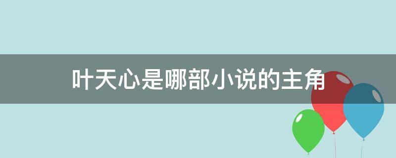 叶天心是哪部小说的主角（小说主角叶天是什么小说）