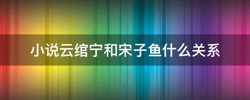 小说云绾宁和宋子鱼什么关系（小说云绾宁和宋子鱼是什么关系）