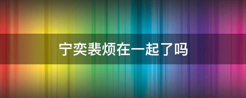 宁奕裴烦在一起了吗（宁宁和裴寂在一起了吗）