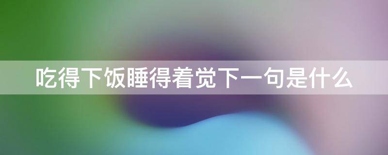 吃得下饭睡得着觉下一句是什么（吃得下饭 睡得着觉）