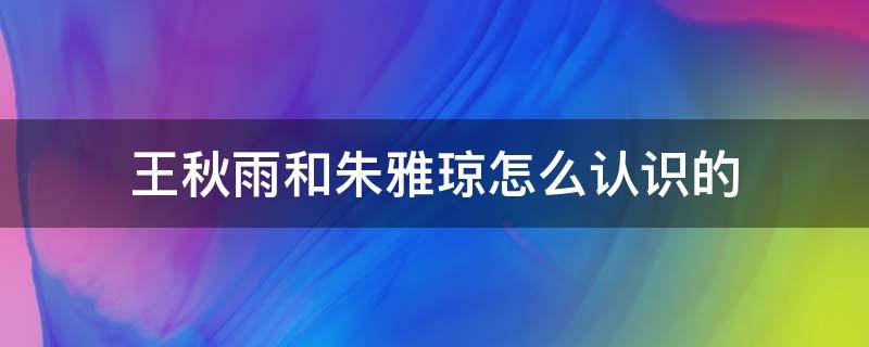 王秋雨和朱雅琼怎么认识的（王秋雨和朱雅琼是谁）