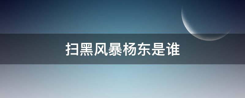 扫黑风暴杨东是谁（扫黑风暴杨冬是谁）