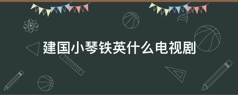 建国小琴铁英什么电视剧（建国是哪部电视剧）