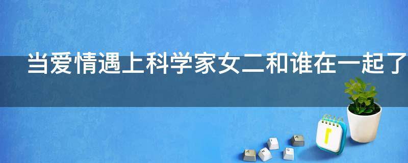 当爱情遇上科学家女二和谁在一起了 当爱情遇上科学家男二女二