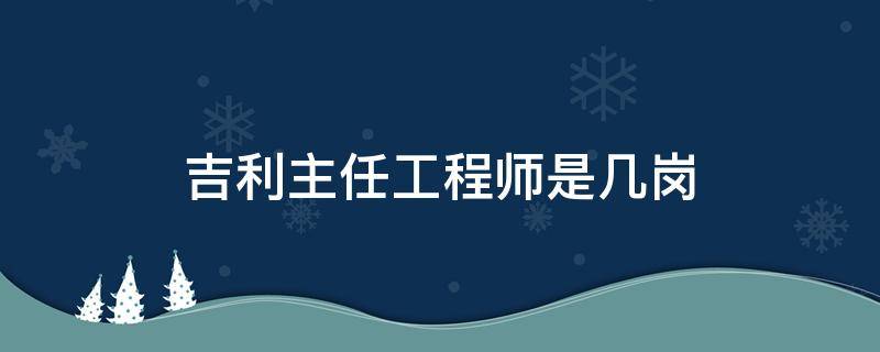 吉利主任工程师是几岗（吉利主任工程师是什么级别）