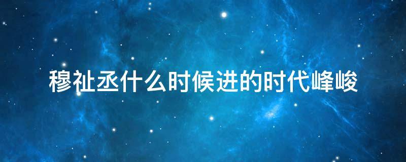 穆祉丞什么时候进的时代峰峻（时代峰峻三代穆祉丞多高）