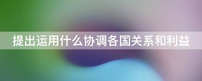 提出运用什么协调各国关系和利益 提出运用什么协调各国关系和利益关系