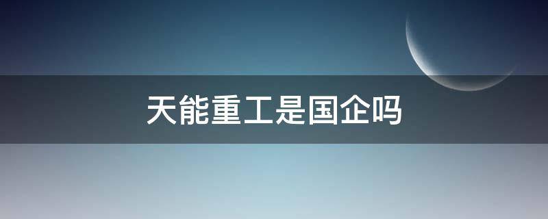 天能重工是国企吗 天能重工股份有限公司怎么样